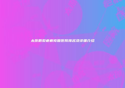 太原唇裂疤痕修复医院排名及详细介绍