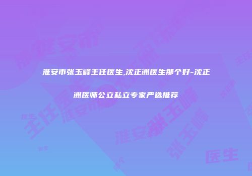 淮安市张玉峰主任医生,沈正洲医生那个好-沈正洲医师公立私立专家严选推荐