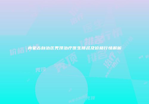 内蒙古自治区秃顶治疗医生排名及价格行情解析