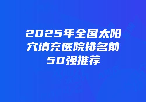 2025年全国太阳穴填充医院排名前50强推荐