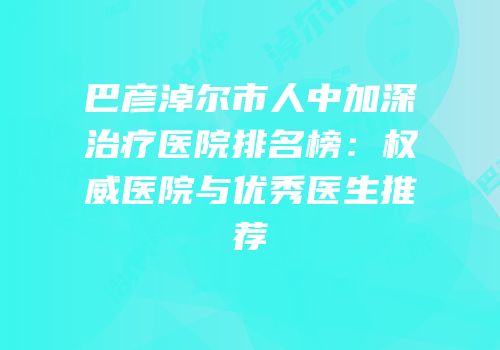 巴彦淖尔市人中加深治疗医院排名榜：权威医院与优秀医生推荐