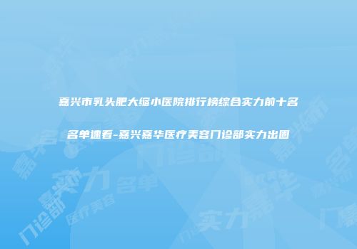 嘉兴市乳头肥大缩小医院排行榜综合实力前十名名单速看-嘉兴嘉华医疗美容门诊部实力出圈