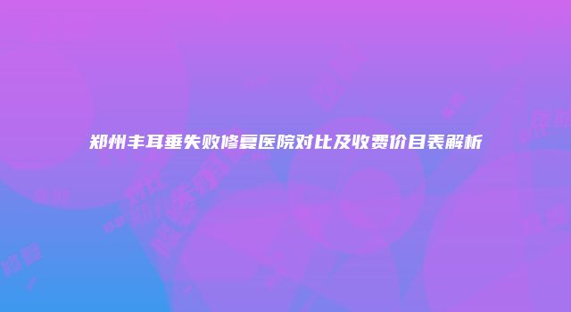郑州丰耳垂失败修复医院对比及收费价目表解析
