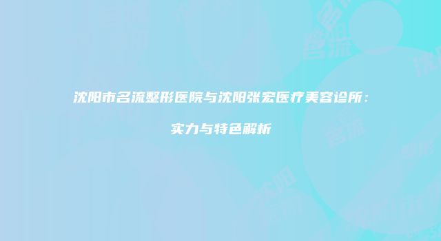 沈阳市名流整形医院与沈阳张宏医疗美容诊所：实力与特色解析