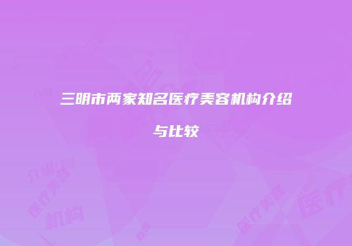 三明市两家知名医疗美容机构介绍与比较