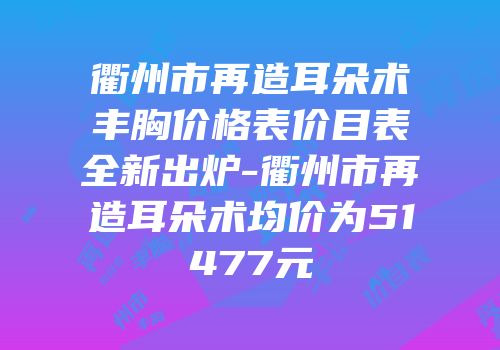 衢州市再造耳朵术丰胸价格表价目表全新出炉-衢州市再造耳朵术均价为51477元