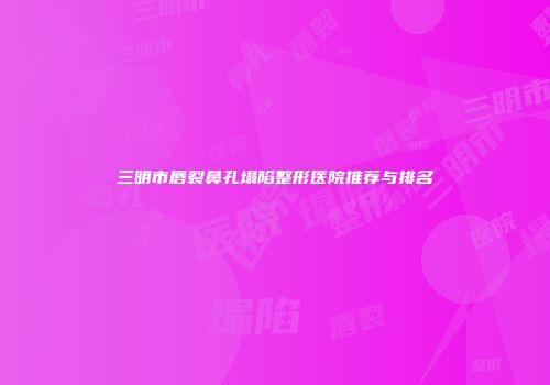 三明市唇裂鼻孔塌陷整形医院推荐与排名