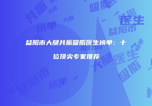 益阳市大腿共振吸脂医生榜单：十位顶尖专家推荐