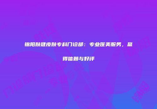 锦阳肤健皮肤专科门诊部：专业医美服务，赢得信赖与好评
