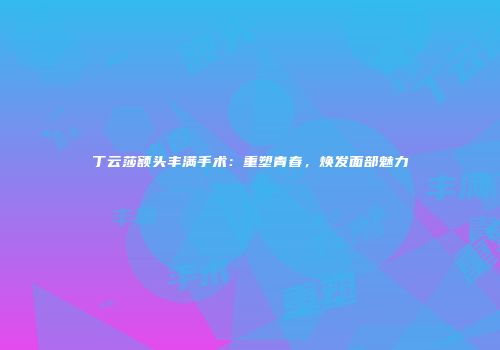 丁云莎额头丰满手术：重塑青春，焕发面部魅力