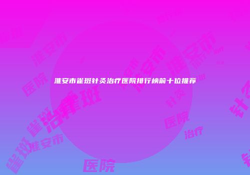 淮安市雀斑针灸治疗医院排行榜前十位推荐