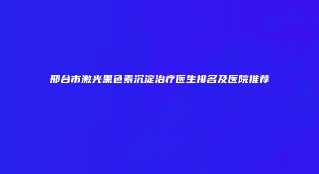 邢台市激光黑色素沉淀治疗医生排名及医院推荐