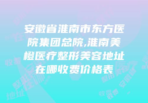 安徽省淮南市东方医院集团总院,淮南美橙医疗整形美容地址在哪收费价格表