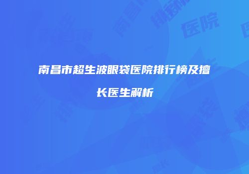 南昌市超生波眼袋医院排行榜及擅长医生解析