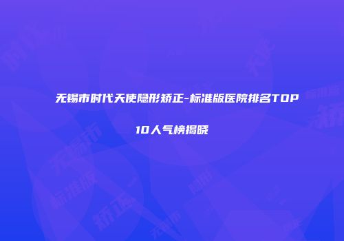 无锡市时代天使隐形矫正-标准版医院排名TOP10人气榜揭晓
