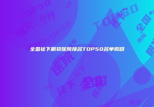 全国祛下眼袋医院排名TOP50名单揭晓