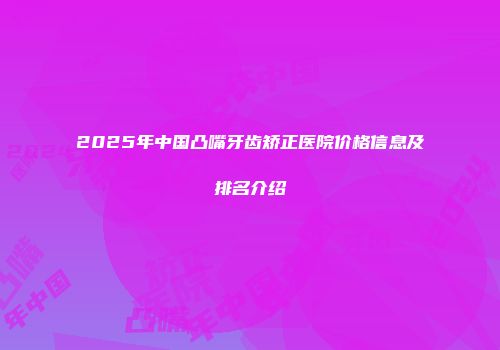2025年中国凸嘴牙齿矫正医院价格信息及排名介绍