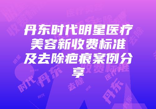 丹东时代明星医疗美容新收费标准及去除疤痕案例分享