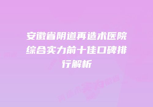 安徽省阴道再造术医院综合实力前十佳口碑排行解析