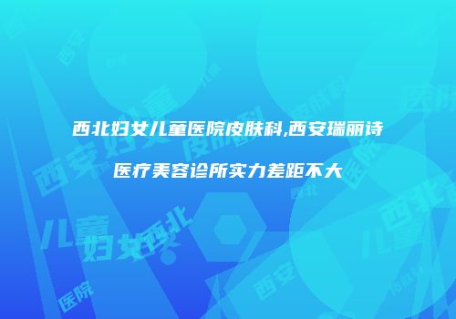 西北妇女儿童医院皮肤科,西安瑞丽诗医疗美容诊所实力差距不大