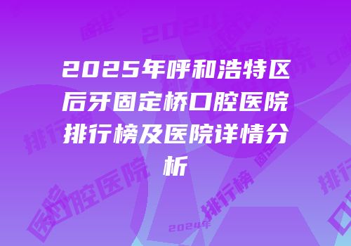 2025年呼和浩特区后牙固定桥口腔医院排行榜及医院详情分析