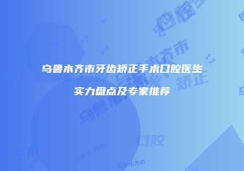 乌鲁木齐市牙齿矫正手术口腔医生实力盘点及专家推荐