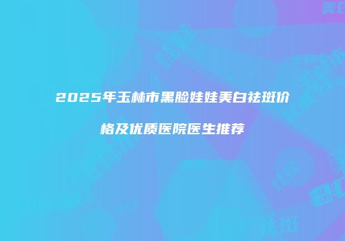 2025年玉林市黑脸娃娃美白祛斑价格及优质医院医生推荐