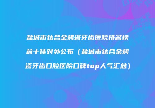 盐城市钛合金烤瓷牙齿医院排名榜前十佳对外公布（盐城市钛合金烤瓷牙齿口腔医院口碑top人气汇总）