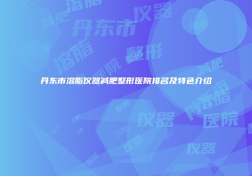 丹东市溶脂仪器减肥整形医院排名及特色介绍