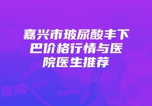 嘉兴市玻尿酸丰下巴价格行情与医院医生推荐