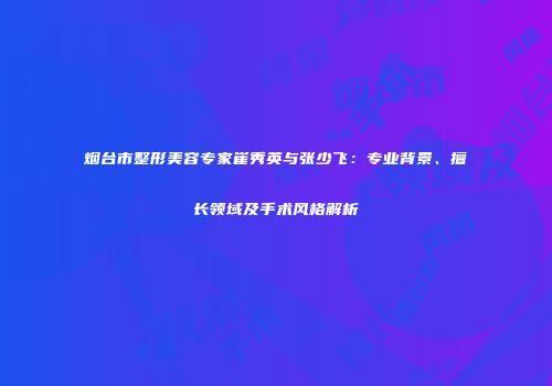 烟台市整形美容专家崔秀英与张少飞：专业背景、擅长领域及手术风格解析