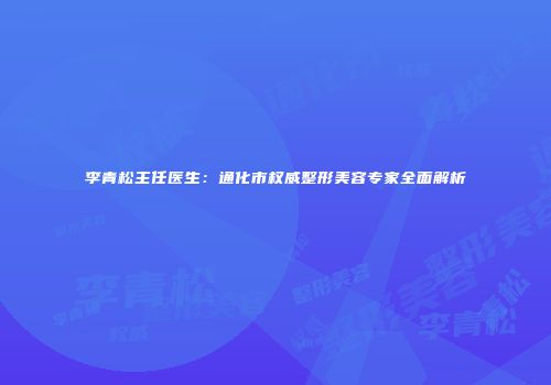 李青松主任医生：通化市权威整形美容专家全面解析