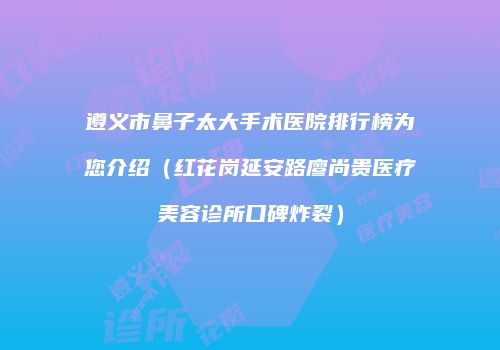 遵义市鼻子太大手术医院排行榜为您介绍（红花岗延安路廖尚贵医疗美容诊所口碑炸裂）