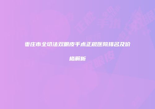 枣庄市全切法双眼皮手术正规医院排名及价格解析