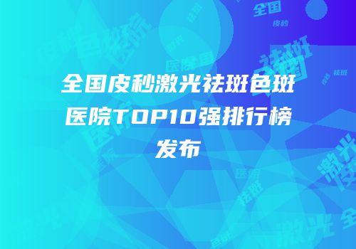 全国皮秒激光祛斑色斑医院TOP10强排行榜发布