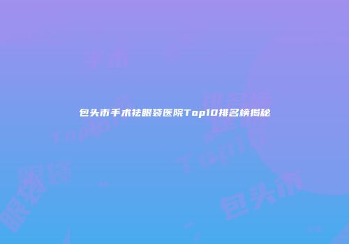 包头市手术祛眼袋医院Top10排名榜揭秘