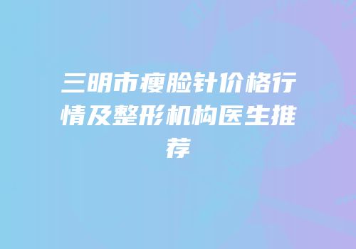 三明市瘦脸针价格行情及整形机构医生推荐