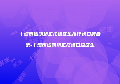 十堰市透明矫正托槽医生排行榜口碑合集-十堰市透明矫正托槽口腔医生