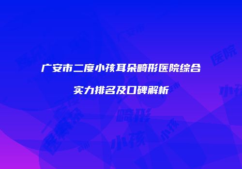 广安市二度小孩耳朵畸形医院综合实力排名及口碑解析