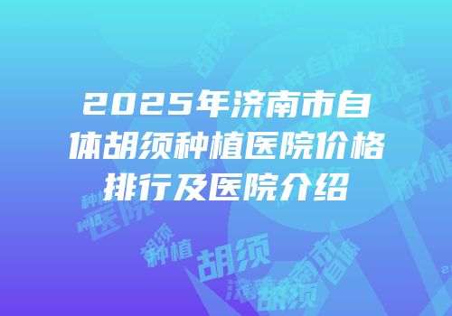 2025年济南市自体胡须种植医院价格排行及医院介绍