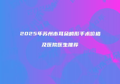 2025年苏州市耳朵畸形手术价格及医院医生推荐