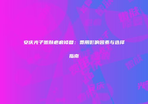 安庆光子嫩肤疤痕修复：费用影响因素与选择指南