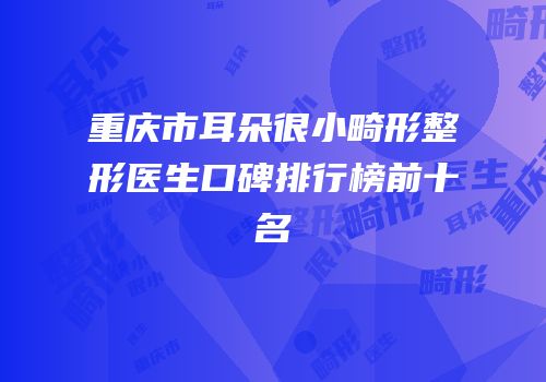 重庆市耳朵很小畸形整形医生口碑排行榜前十名