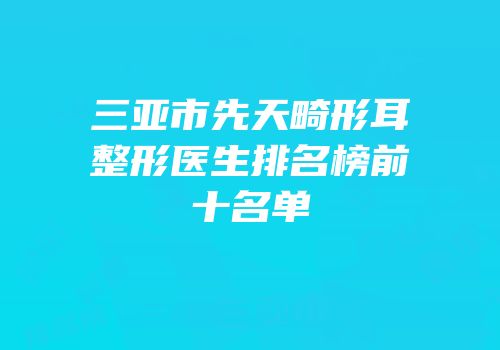三亚市先天畸形耳整形医生排名榜前十名单