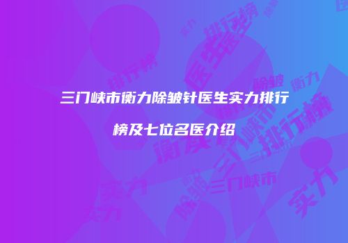 三门峡市衡力除皱针医生实力排行榜及七位名医介绍