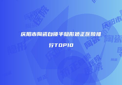 庆阳市陶瓷自锁半隐形矫正医院排行TOP10