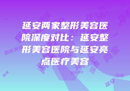 延安两家整形美容医院深度对比：延安整形美容医院与延安亮点医疗美容
