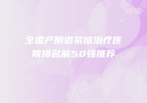 全国产阴道紧缩治疗医院排名前50强推荐