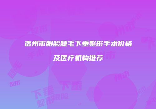 宿州市眼睑睫毛下垂整形手术价格及医疗机构推荐