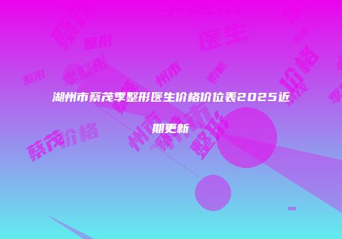 湖州市蔡茂季整形医生价格价位表2025近期更新